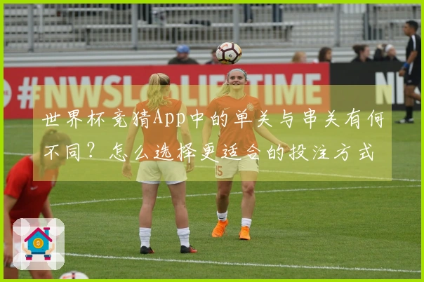 世界杯竞猜App中的单关与串关有何不同？怎么选择更适合的投注方式？